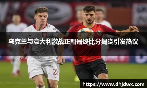 乌克兰与意大利激战正酣最终比分揭晓引发热议