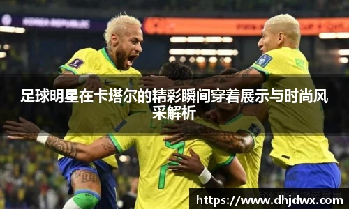足球明星在卡塔尔的精彩瞬间穿着展示与时尚风采解析