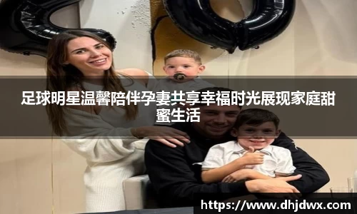 足球明星温馨陪伴孕妻共享幸福时光展现家庭甜蜜生活
