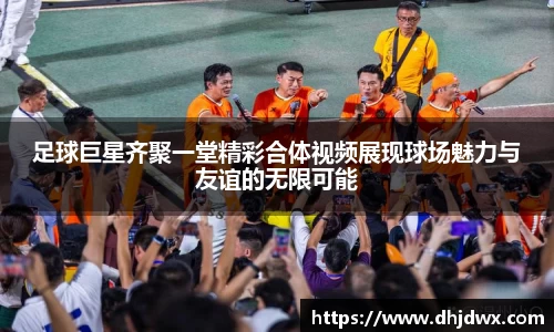 足球巨星齐聚一堂精彩合体视频展现球场魅力与友谊的无限可能